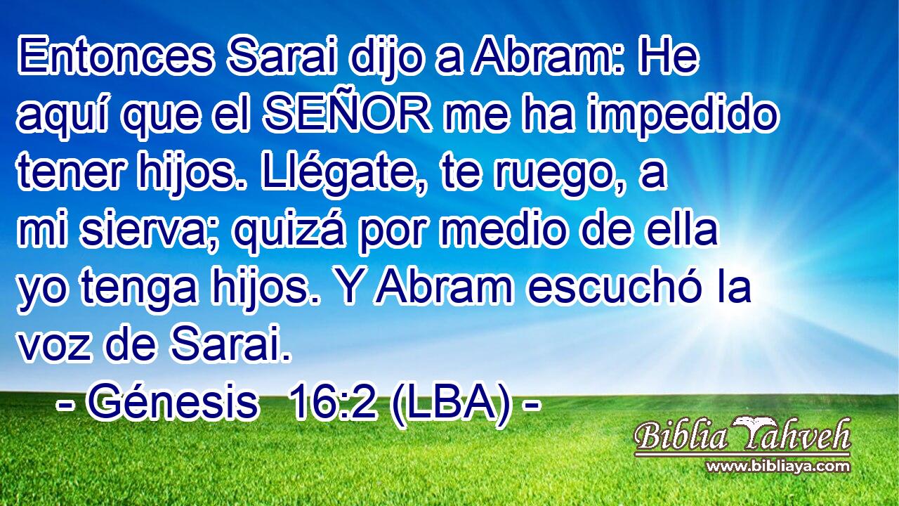 Entonces Sarai dijo a Abram: He aquí que el SEÑOR me ha impedido tener hijos. Llégate, te ruego, a mi sierva; quizá por medio de ella yo tenga hijos. Y Abram escuchó la voz de Sarai.