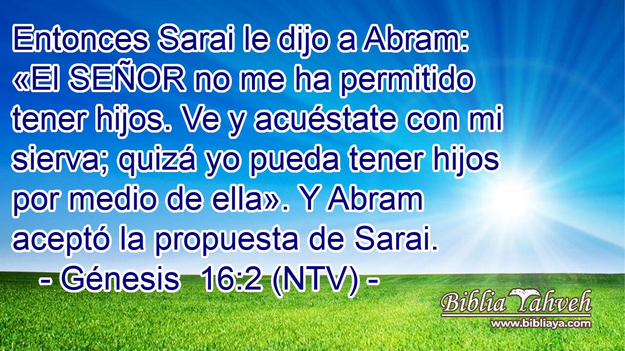 Entonces Sarai le dijo a Abram: «El SEÑOR no me ha permitido tener hijos. Ve y acuéstate con mi sierva; quizá yo pueda tener hijos por medio de ella». Y Abram aceptó la propuesta de Sarai.