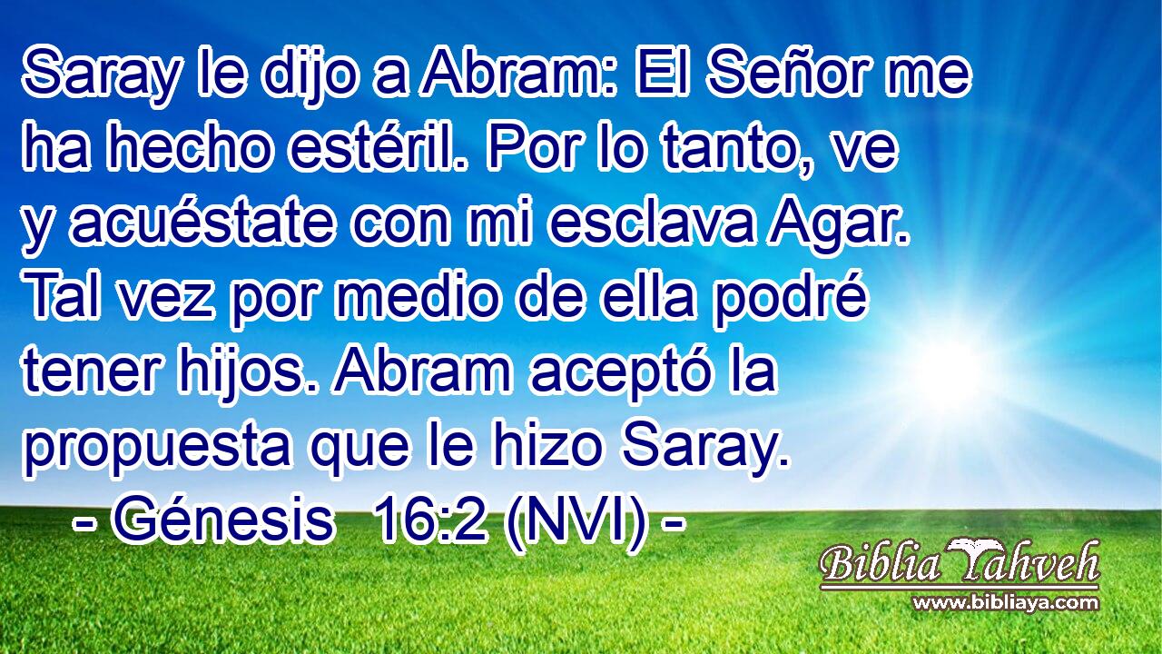  Saray le dijo a Abram: El Señor me ha hecho estéril. Por lo tanto, ve y acuéstate con mi esclava Agar. Tal vez por medio de ella podré tener hijos. Abram aceptó la propuesta que le hizo Saray. 