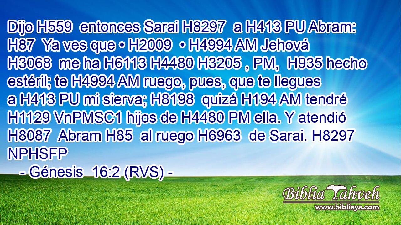 Dijo H559  entonces Sarai H8297  a H413 PU Abram: H87  Ya ves que • H2009  • H4994 AM Jehová H3068  me ha H6113 H4480 H3205 , PM,  H935 hecho estéril; te H4994 AM ruego, pues, que te llegues a H413 PU mi sierva; H8198  quizá H194 AM tendré H1129 VnPMSC1 hijos de H4480 PM ella. Y atendió H8087  Abram H85  al ruego H6963  de Sarai. H8297 NPHSFP 