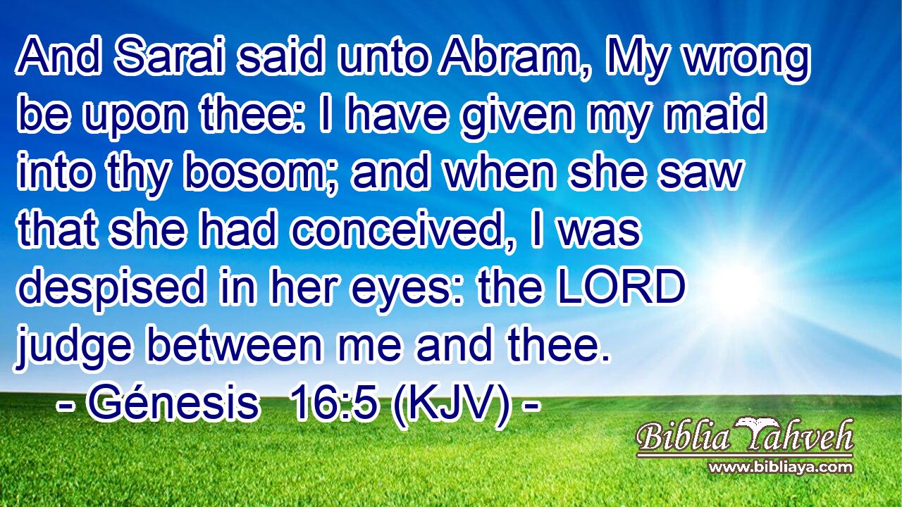 And Sarai said unto Abram, My wrong be upon thee: I have given my maid into thy bosom; and when she saw that she had conceived, I was despised in her eyes: the LORD judge between me and thee.