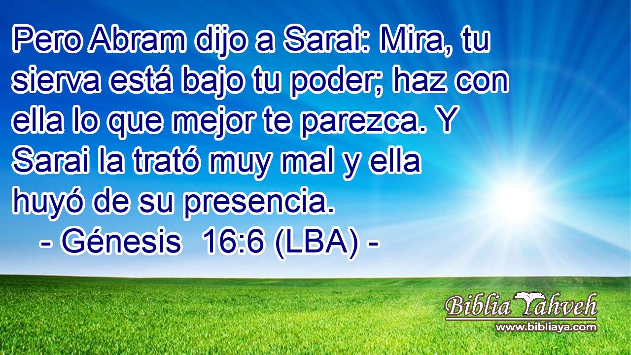 Pero Abram dijo a Sarai: Mira, tu sierva está bajo tu poder; haz con ella lo que mejor te parezca. Y Sarai la trató muy mal y ella huyó de su presencia.