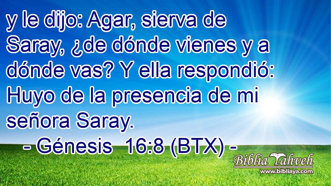 y le dijo: Agar, sierva de Saray, ¿de dónde vienes y a dónde vas? Y ella respondió: Huyo de la presencia de mi señora Saray.