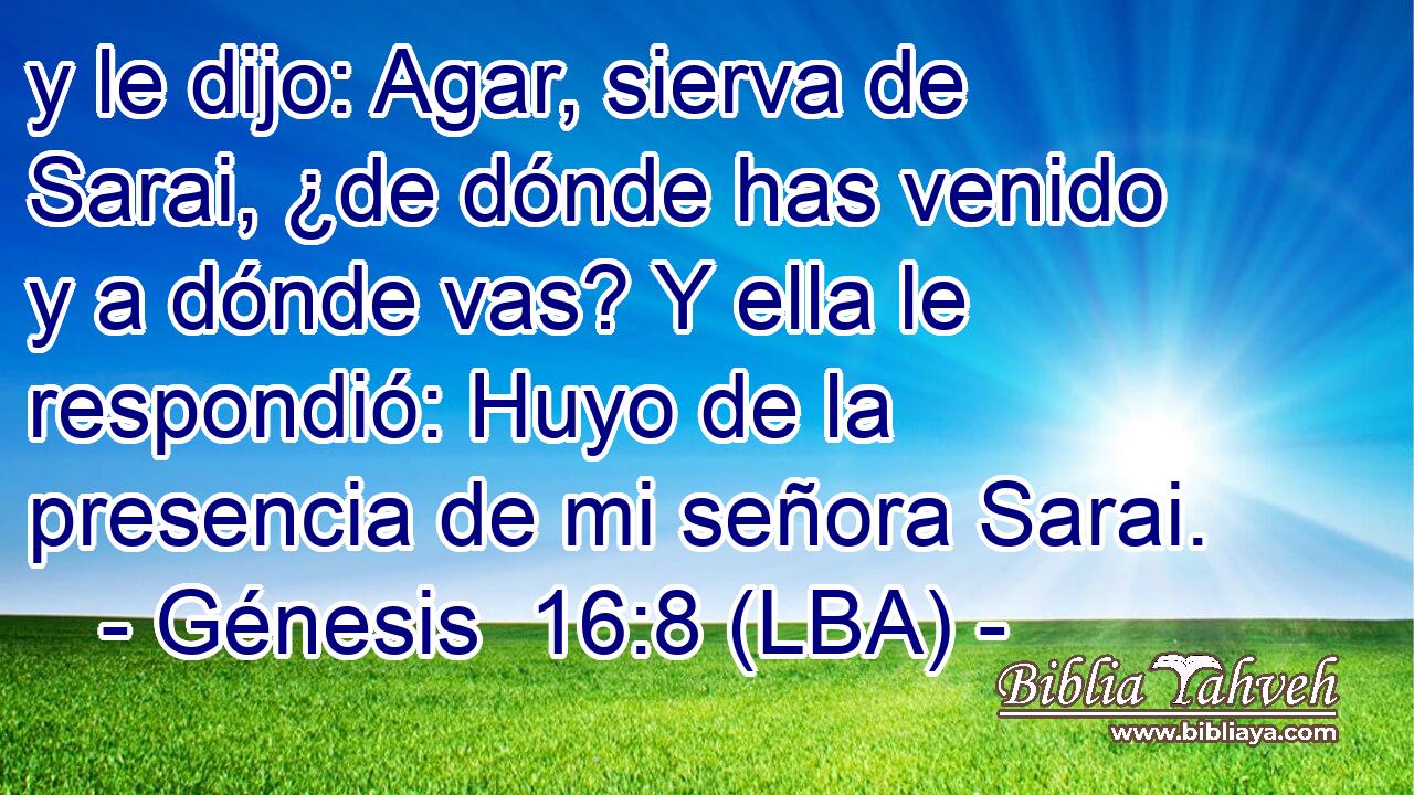 y le dijo: Agar, sierva de Sarai, ¿de dónde has venido y a dónde vas? Y ella le respondió: Huyo de la presencia de mi señora Sarai.