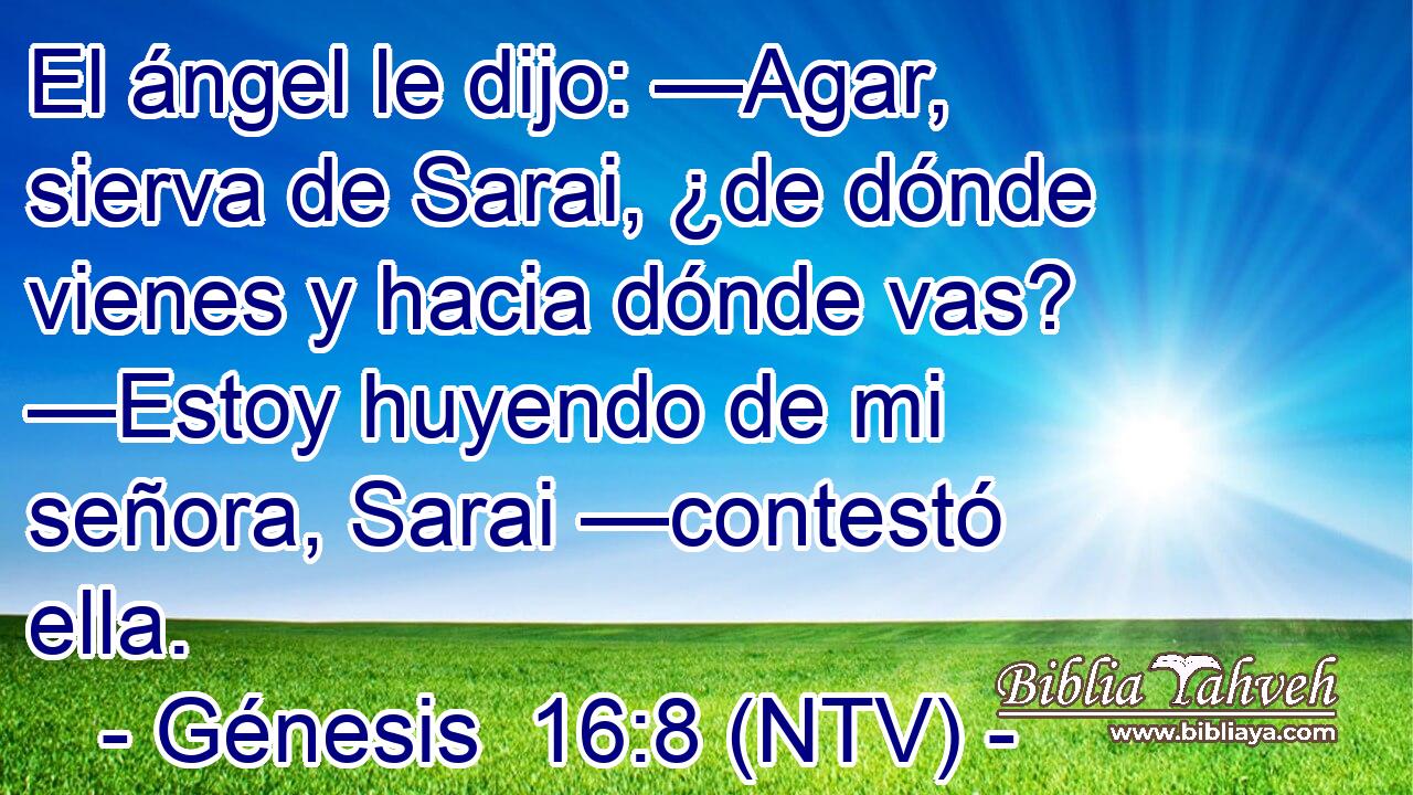 El ángel le dijo: —Agar, sierva de Sarai, ¿de dónde vienes y hacia dónde vas? —Estoy huyendo de mi señora, Sarai —contestó ella.