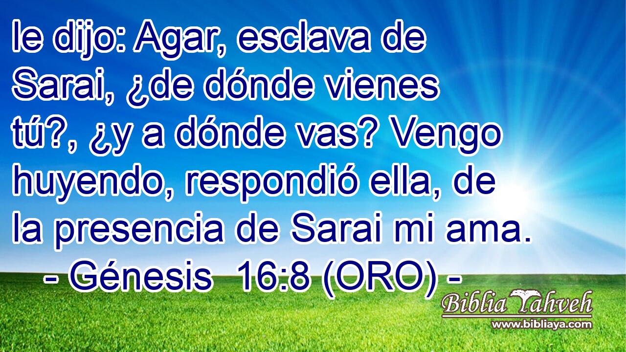  le dijo: Agar, esclava de Sarai, ¿de dónde vienes tú?, ¿y a dónde vas? Vengo huyendo, respondió ella, de la presencia de Sarai mi ama. 