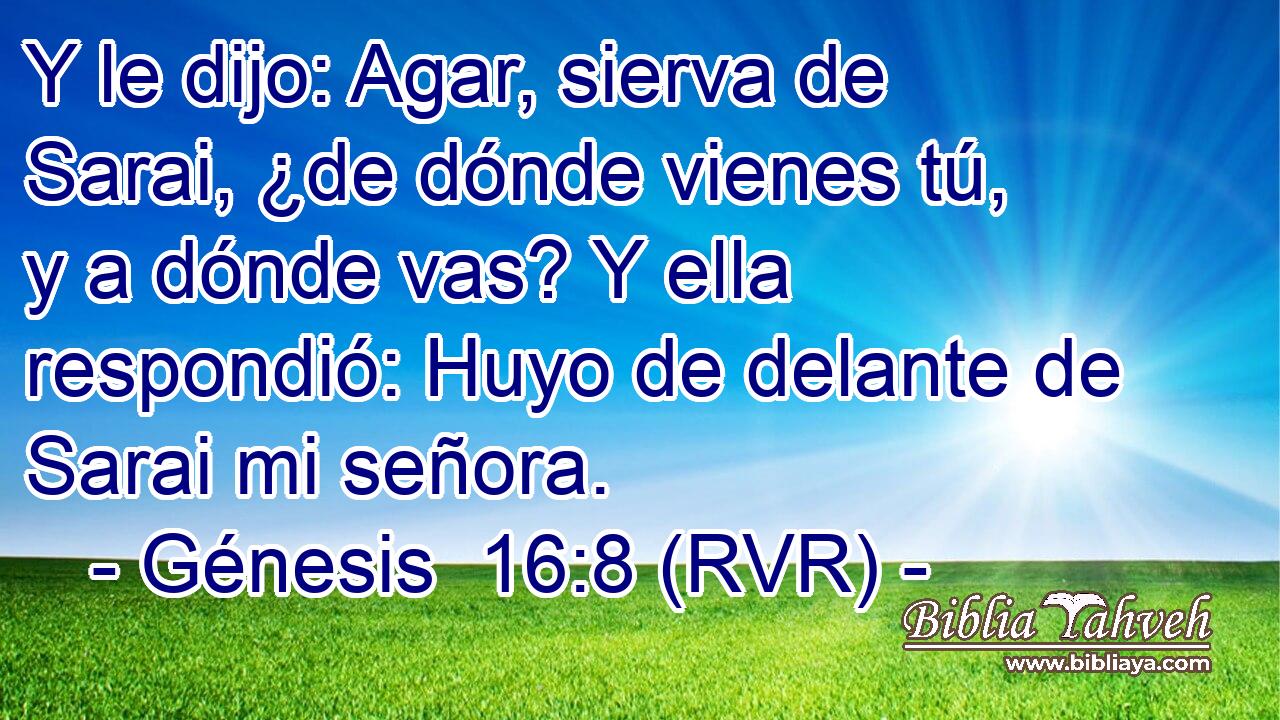 Y le dijo: Agar, sierva de Sarai, ¿de dónde vienes tú, y a dónde vas? Y ella respondió: Huyo de delante de Sarai mi señora.