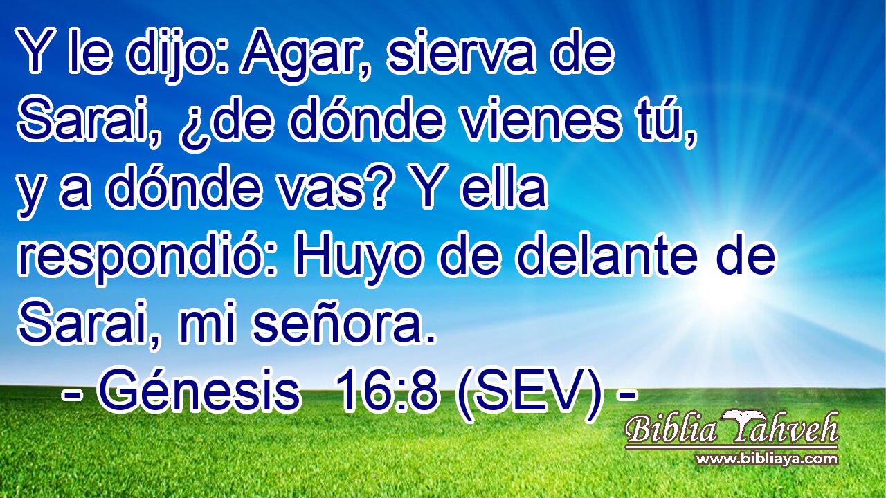 Y le dijo: Agar, sierva de Sarai, ¿de dónde vienes tú, y a dónde vas? Y ella respondió: Huyo de delante de Sarai, mi señora.