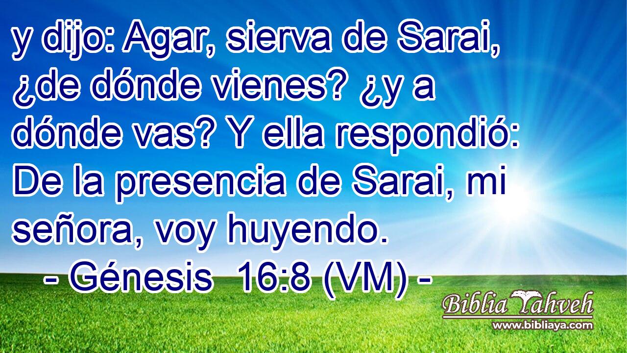  y dijo: Agar, sierva de Sarai, ¿de dónde vienes? ¿y a dónde vas? Y ella respondió: De la presencia de Sarai, mi señora, voy huyendo. 
