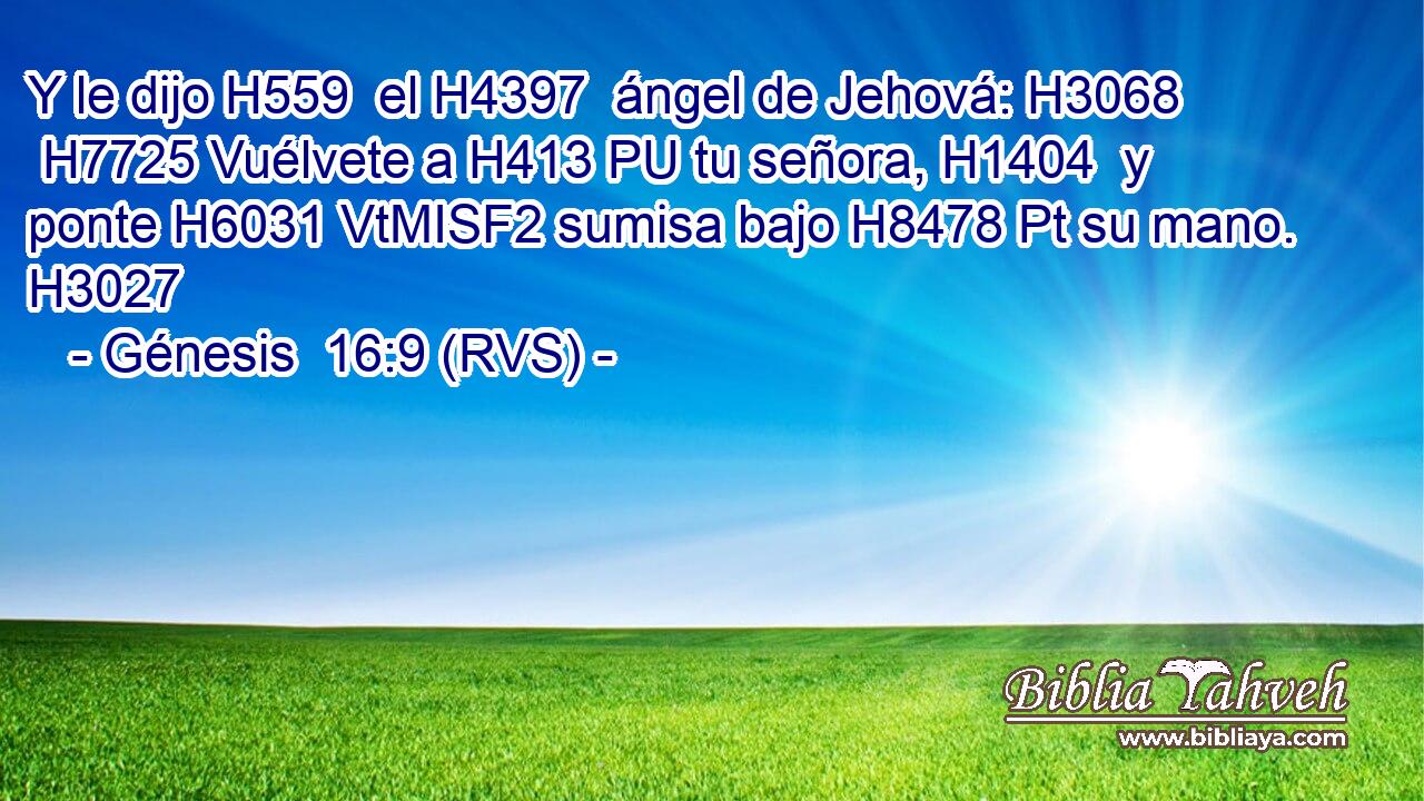 Y le dijo H559  el H4397  ángel de Jehová: H3068  H7725 Vuélvete a H413 PU tu señora, H1404  y ponte H6031 VtMISF2 sumisa bajo H8478 Pt su mano. H3027  