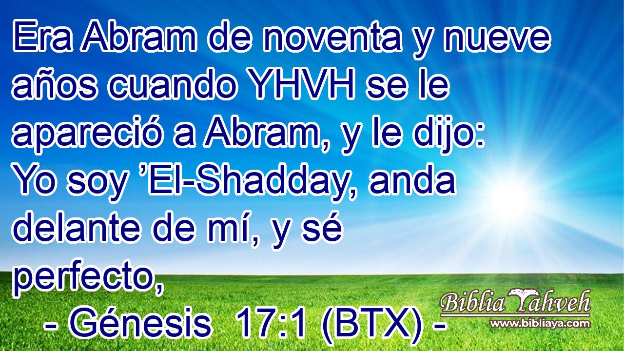 Era Abram de noventa y nueve años cuando YHVH se le apareció a Abram, y le dijo: Yo soy ’El-Shadday, anda delante de mí, y sé perfecto,