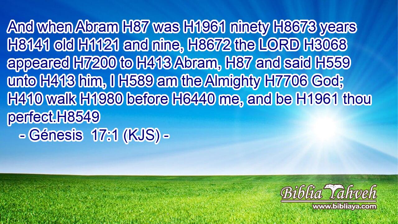 And when Abram H87 was H1961 ninety H8673 years H8141 old H1121 and nine, H8672 the LORD H3068 appeared H7200 to H413 Abram, H87 and said H559 unto H413 him, I H589 am the Almighty H7706 God; H410 walk H1980 before H6440 me, and be H1961 thou perfect.H8549