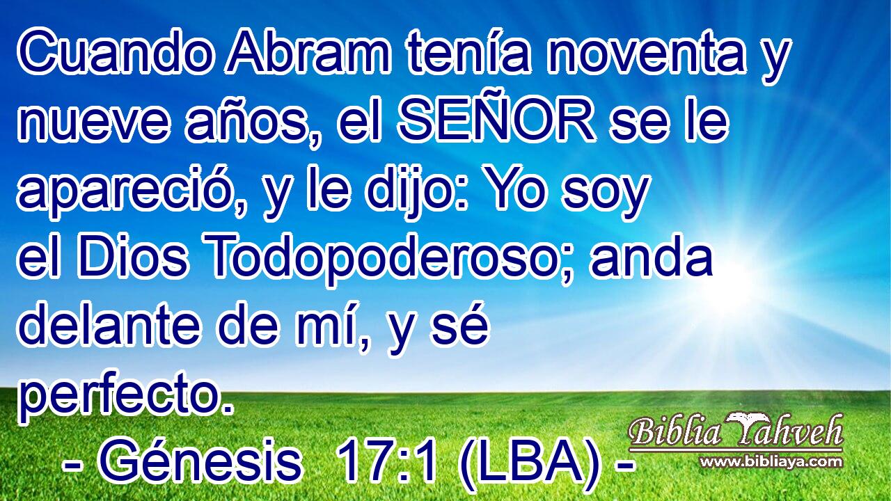 Cuando Abram tenía noventa y nueve años, el SEÑOR se le apareció, y le dijo: Yo soy el Dios Todopoderoso; anda delante de mí, y sé perfecto.