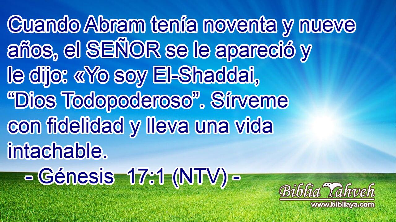 Cuando Abram tenía noventa y nueve años, el SEÑOR se le apareció y le dijo: «Yo soy El-Shaddai, “Dios Todopoderoso”. Sírveme con fidelidad y lleva una vida intachable.