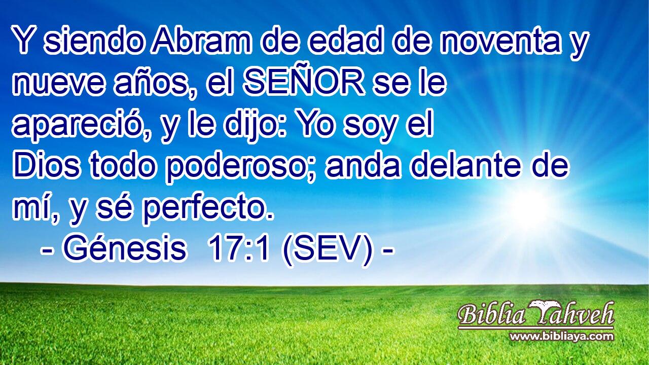 Y siendo Abram de edad de noventa y nueve años, el SEÑOR se le apareció, y le dijo: Yo soy el Dios todo poderoso; anda delante de mí, y sé perfecto.