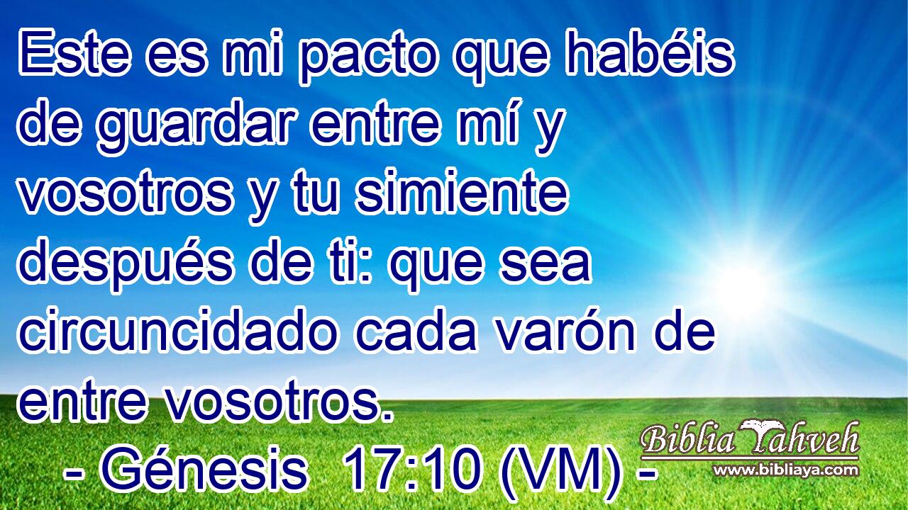  Este es mi pacto que habéis de guardar entre mí y vosotros y tu simiente después de ti: que sea circuncidado cada varón de entre vosotros. 