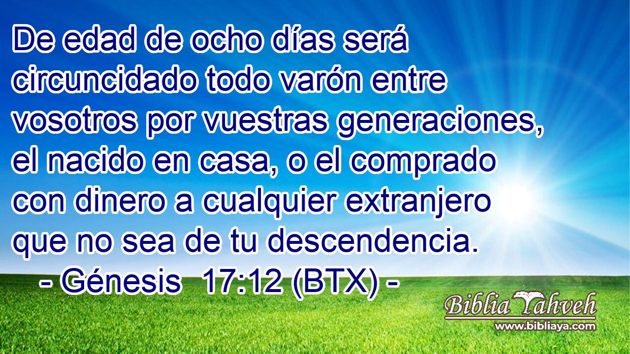 De edad de ocho días será circuncidado todo varón entre vosotros por vuestras generaciones, el nacido en casa, o el comprado con dinero a cualquier extranjero que no sea de tu descendencia.
