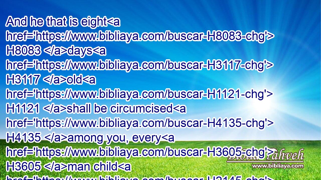 And he that is eight H8083 days H3117 old H1121 shall be circumcised H4135 among you, every H3605 man child H2145 in your generations, H1755 he that is born H3211 in the house, H1004 or bought H4736 with money H3701 of any H4480  H3605 stranger, H1121  H5236 which H834 is not H3808 of thy seed. H4480 H2233