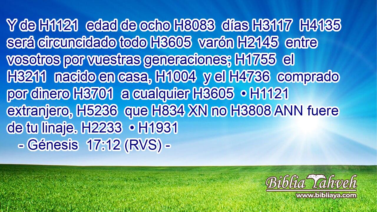 Y de H1121  edad de ocho H8083  días H3117  H4135 será circuncidado todo H3605  varón H2145  entre vosotros por vuestras generaciones; H1755  el H3211  nacido en casa, H1004  y el H4736  comprado por dinero H3701  a cualquier H3605  • H1121  extranjero, H5236  que H834 XN no H3808 ANN fuere de tu linaje. H2233  • H1931  