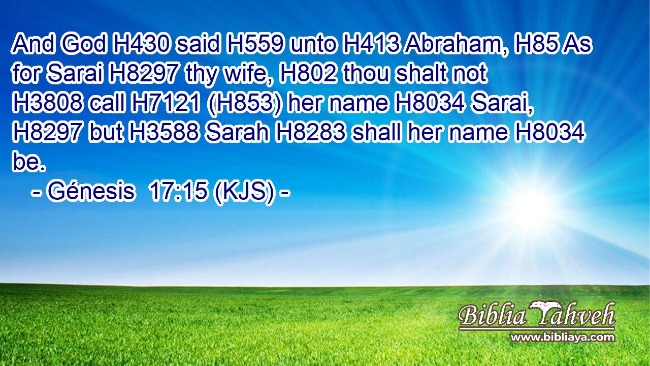 And God H430 said H559 unto H413 Abraham, H85 As for Sarai H8297 thy wife, H802 thou shalt not H3808 call H7121 (H853) her name H8034 Sarai, H8297 but H3588 Sarah H8283 shall her name H8034 be.