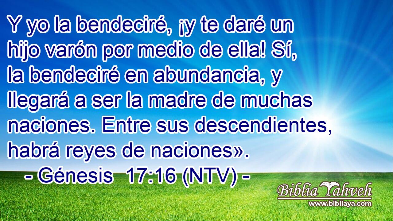 Y yo la bendeciré, ¡y te daré un hijo varón por medio de ella! Sí, la bendeciré en abundancia, y llegará a ser la madre de muchas naciones. Entre sus descendientes, habrá reyes de naciones».