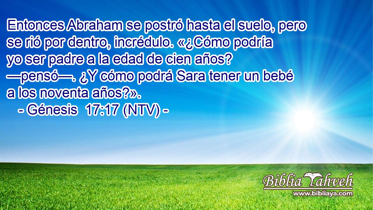 Entonces Abraham se postró hasta el suelo, pero se rió por dentro, incrédulo. «¿Cómo podría yo ser padre a la edad de cien años? —pensó—. ¿Y cómo podrá Sara tener un bebé a los noventa años?».