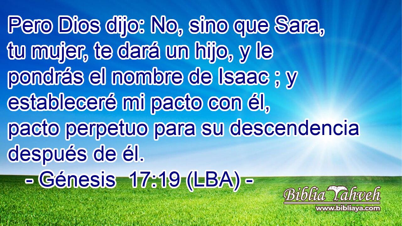 Pero Dios dijo: No, sino que Sara, tu mujer, te dará un hijo, y le pondrás el nombre de Isaac ; y estableceré mi pacto con él, pacto perpetuo para su descendencia después de él.