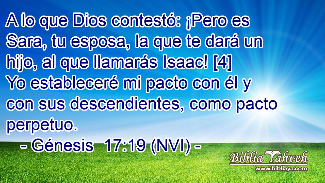  A lo que Dios contestó: ¡Pero es Sara, tu esposa, la que te dará un hijo, al que llamarás Isaac! [4] Yo estableceré mi pacto con él y con sus descendientes, como pacto perpetuo. 