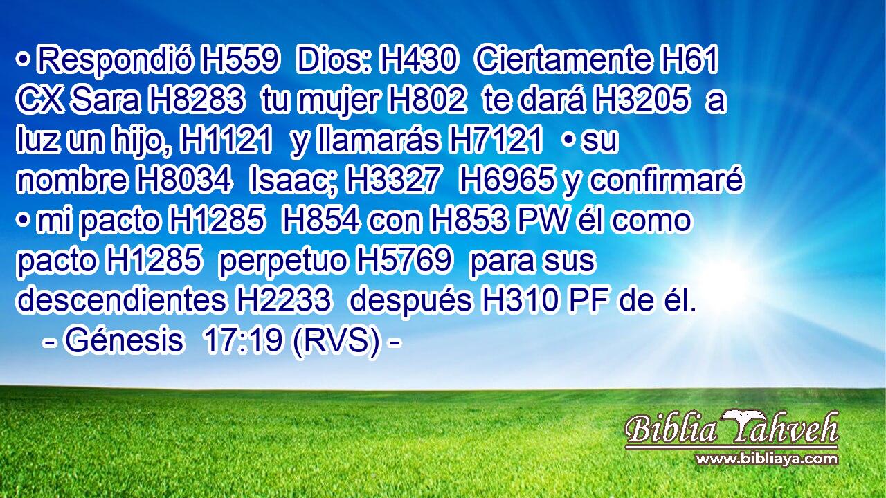 • Respondió H559  Dios: H430  Ciertamente H61 CX Sara H8283  tu mujer H802  te dará H3205  a luz un hijo, H1121  y llamarás H7121  • su nombre H8034  Isaac; H3327  H6965 y confirmaré • mi pacto H1285  H854 con H853 PW él como pacto H1285  perpetuo H5769  para sus descendientes H2233  después H310 PF de él. 