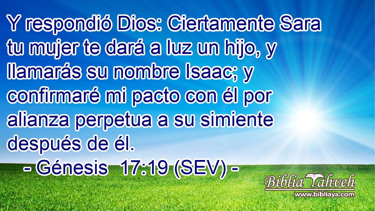 Y respondió Dios: Ciertamente Sara tu mujer te dará a luz un hijo, y llamarás su nombre Isaac; y confirmaré mi pacto con él por alianza perpetua a su simiente después de él.