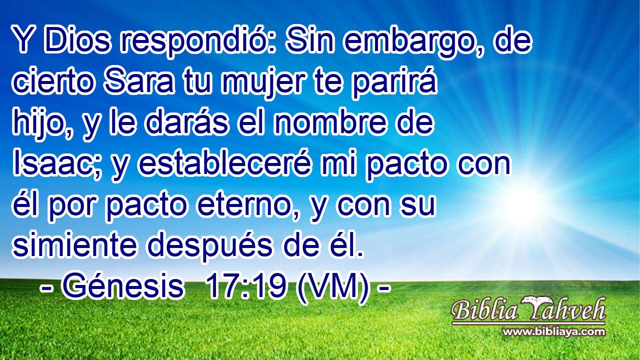  Y Dios respondió: Sin embargo, de cierto Sara tu mujer te parirá hijo, y le darás el nombre de Isaac; y estableceré mi pacto con él por pacto eterno, y con su simiente después de él. 