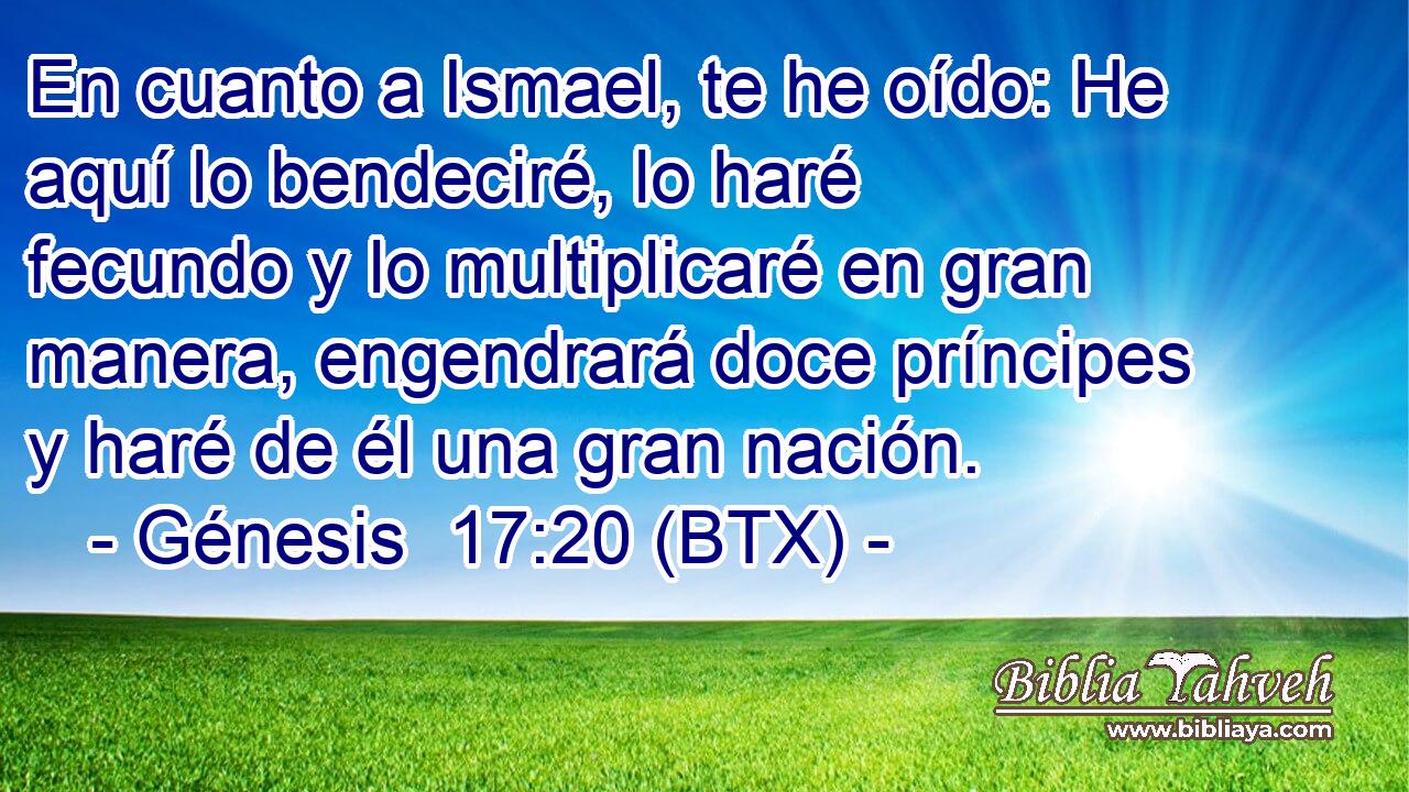 En cuanto a Ismael, te he oído: He aquí lo bendeciré, lo haré fecundo y lo multiplicaré en gran manera, engendrará doce príncipes y haré de él una gran nación.