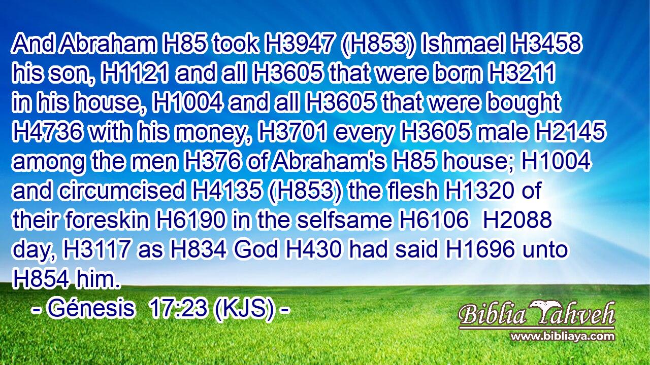 And Abraham H85 took H3947 (H853) Ishmael H3458 his son, H1121 and all H3605 that were born H3211 in his house, H1004 and all H3605 that were bought H4736 with his money, H3701 every H3605 male H2145 among the men H376 of Abraham's H85 house; H1004 and circumcised H4135 (H853) the flesh H1320 of their foreskin H6190 in the selfsame H6106  H2088 day, H3117 as H834 God H430 had said H1696 unto H854 him.