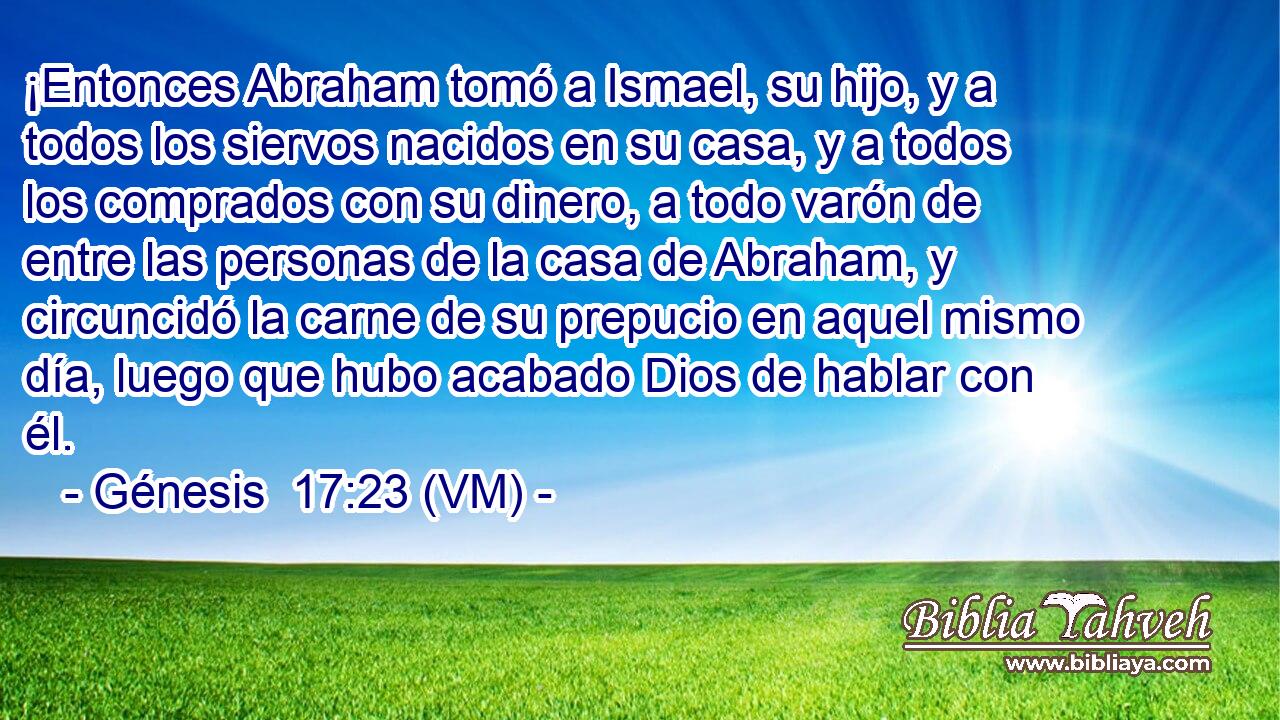  ¡Entonces Abraham tomó a Ismael, su hijo, y a todos los siervos nacidos en su casa, y a todos los comprados con su dinero, a todo varón de entre las personas de la casa de Abraham, y circuncidó la carne de su prepucio en aquel mismo día, luego que hubo acabado Dios de hablar con él. 