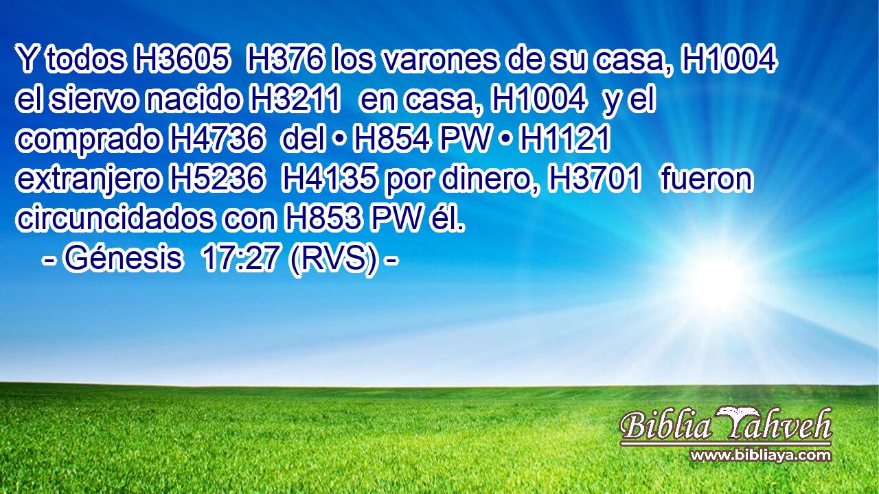 Y todos H3605  H376 los varones de su casa, H1004  el siervo nacido H3211  en casa, H1004  y el comprado H4736  del • H854 PW • H1121  extranjero H5236  H4135 por dinero, H3701  fueron circuncidados con H853 PW él. 