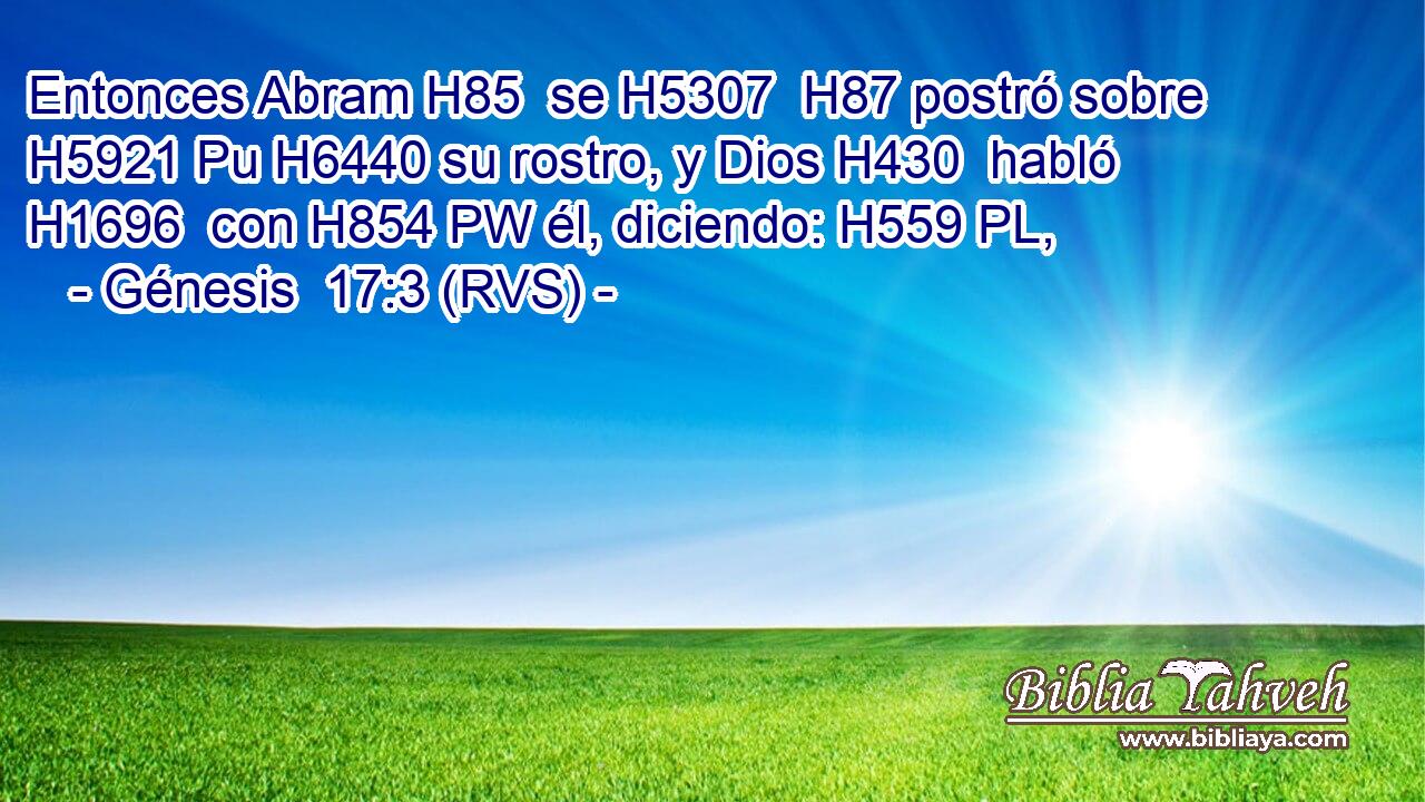 Entonces Abram H85  se H5307  H87 postró sobre H5921 Pu H6440 su rostro, y Dios H430  habló H1696  con H854 PW él, diciendo: H559 PL,  