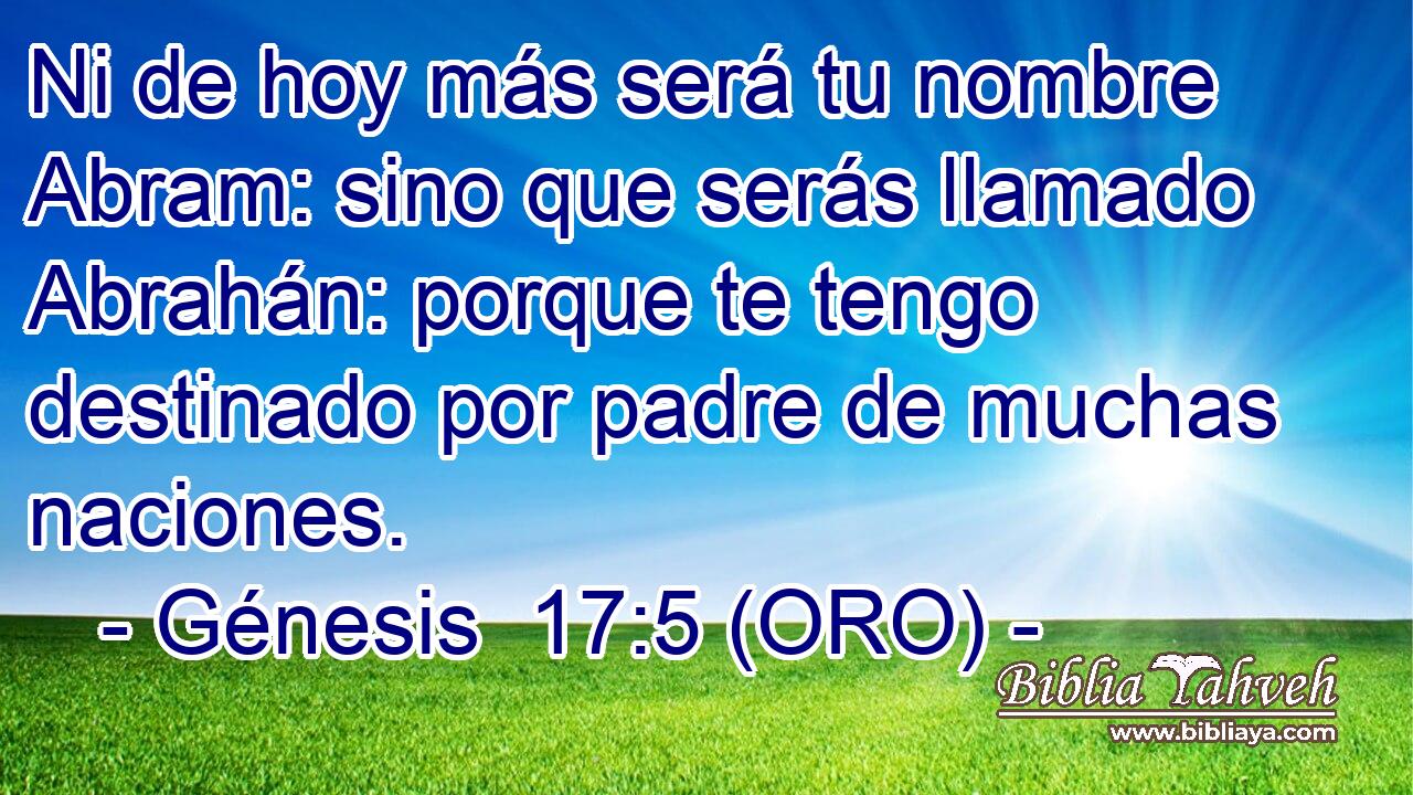  Ni de hoy más será tu nombre Abram: sino que serás llamado Abrahán: porque te tengo destinado por padre de muchas naciones. 