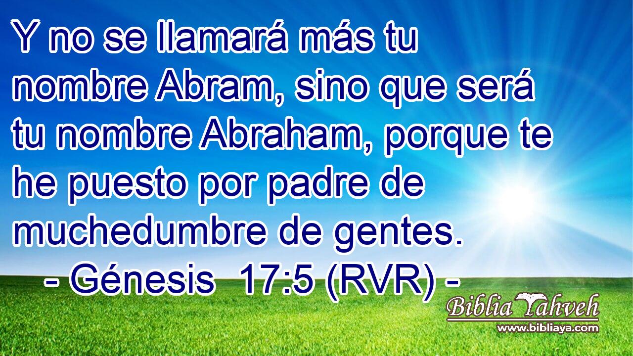 Y no se llamará más tu nombre Abram, sino que será tu nombre Abraham, porque te he puesto por padre de muchedumbre de gentes.