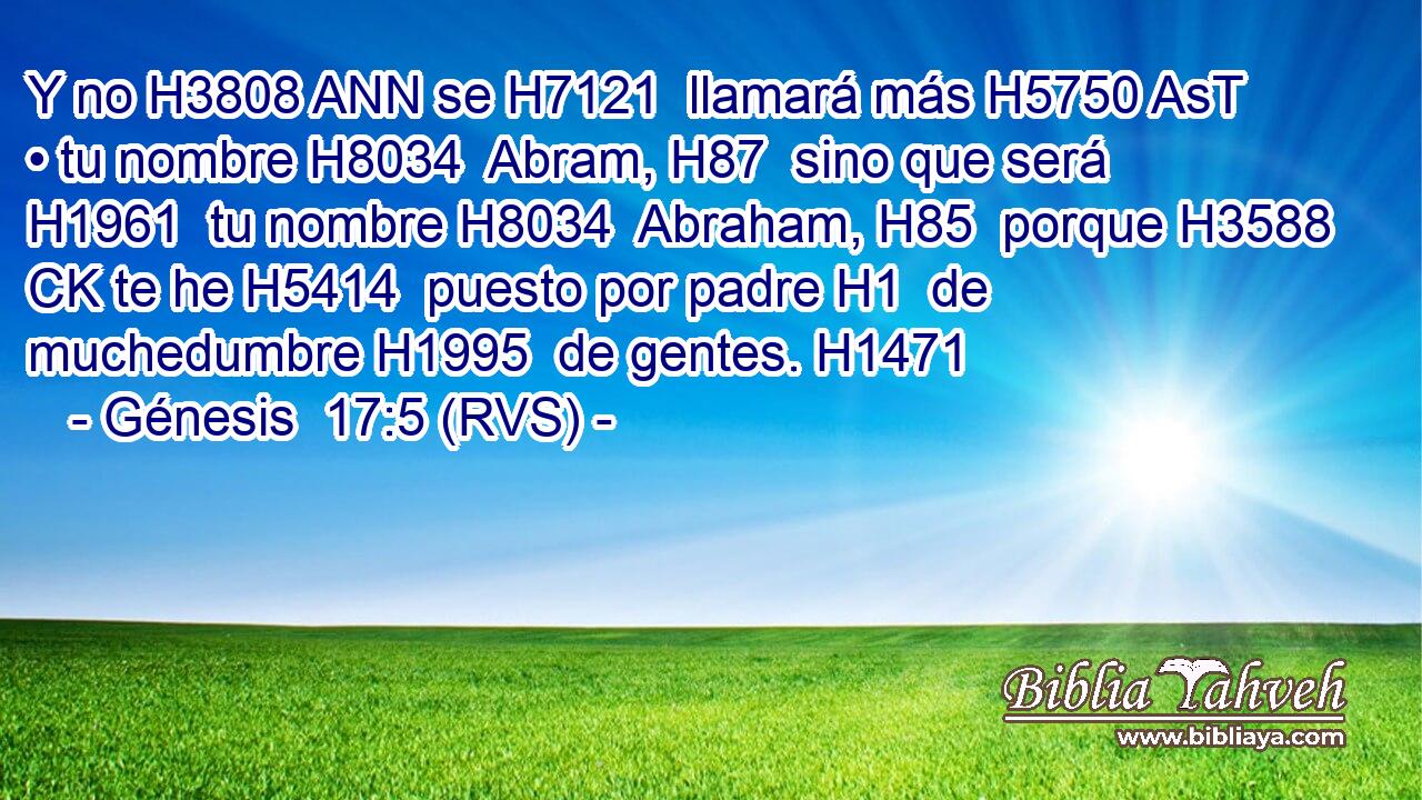 Y no H3808 ANN se H7121  llamará más H5750 AsT • tu nombre H8034  Abram, H87  sino que será H1961  tu nombre H8034  Abraham, H85  porque H3588 CK te he H5414  puesto por padre H1  de muchedumbre H1995  de gentes. H1471  