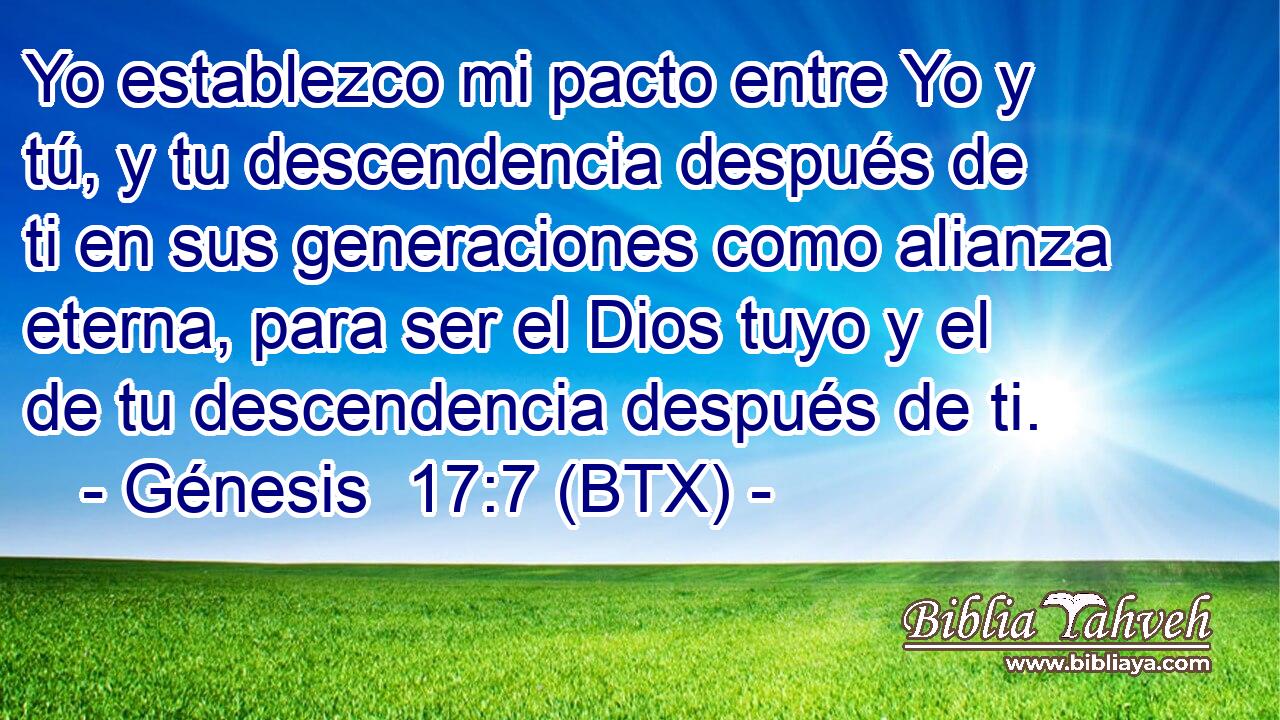 Yo establezco mi pacto entre Yo y tú, y tu descendencia después de ti en sus generaciones como alianza eterna, para ser el Dios tuyo y el de tu descendencia después de ti.