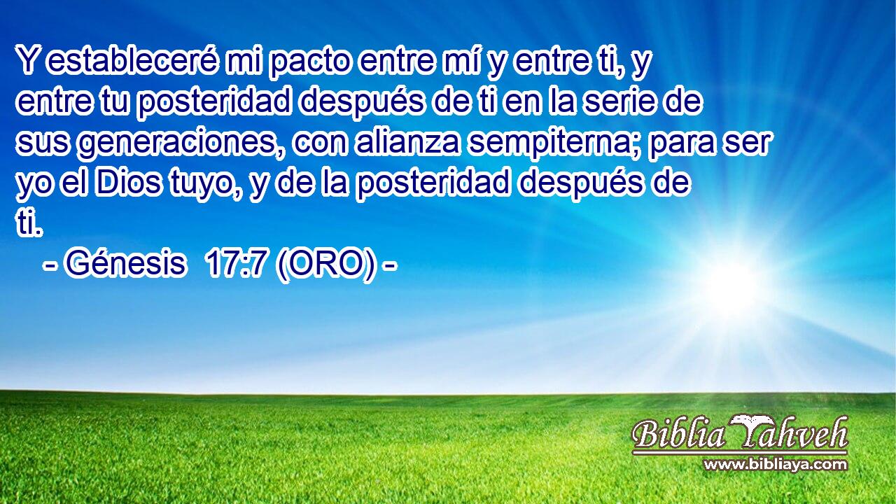  Y estableceré mi pacto entre mí y entre ti, y entre tu posteridad después de ti en la serie de sus generaciones, con alianza sempiterna; para ser yo el Dios tuyo, y de la posteridad después de ti. 