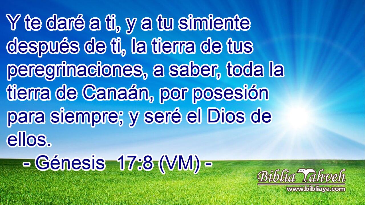  Y te daré a ti, y a tu simiente después de ti, la tierra de tus peregrinaciones, a saber, toda la tierra de Canaán, por posesión para siempre; y seré el Dios de ellos. 