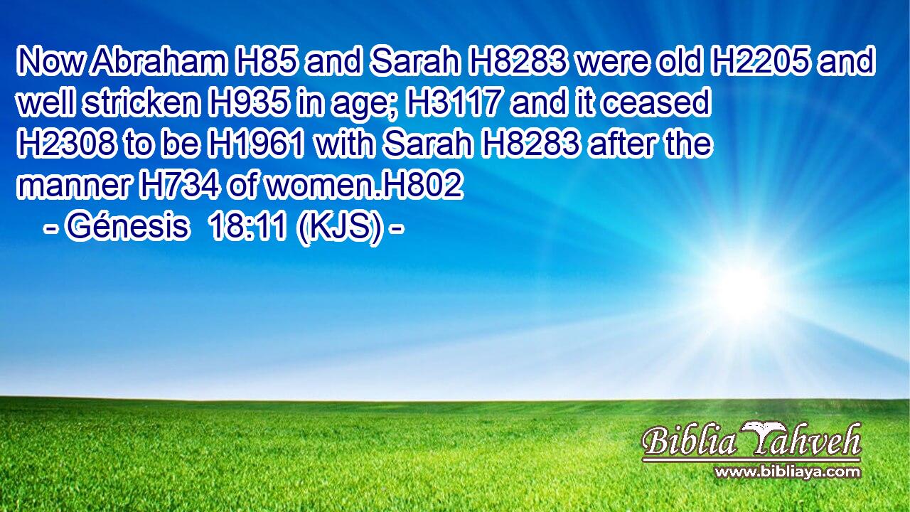 Now Abraham H85 and Sarah H8283 were old H2205 and well stricken H935 in age; H3117 and it ceased H2308 to be H1961 with Sarah H8283 after the manner H734 of women.H802