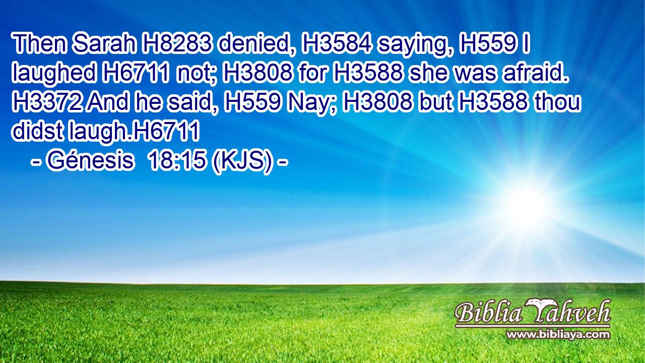 Then Sarah H8283 denied, H3584 saying, H559 I laughed H6711 not; H3808 for H3588 she was afraid. H3372 And he said, H559 Nay; H3808 but H3588 thou didst laugh.H6711