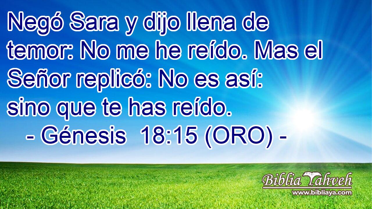  Negó Sara y dijo llena de temor: No me he reído. Mas el Señor replicó: No es así: sino que te has reído.