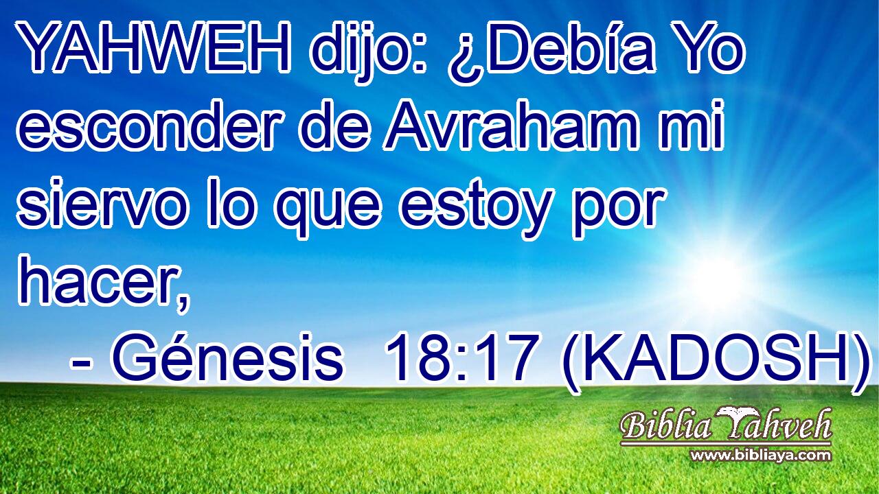  YAHWEH dijo: ¿Debía Yo esconder de Avraham mi siervo lo que estoy por hacer, 