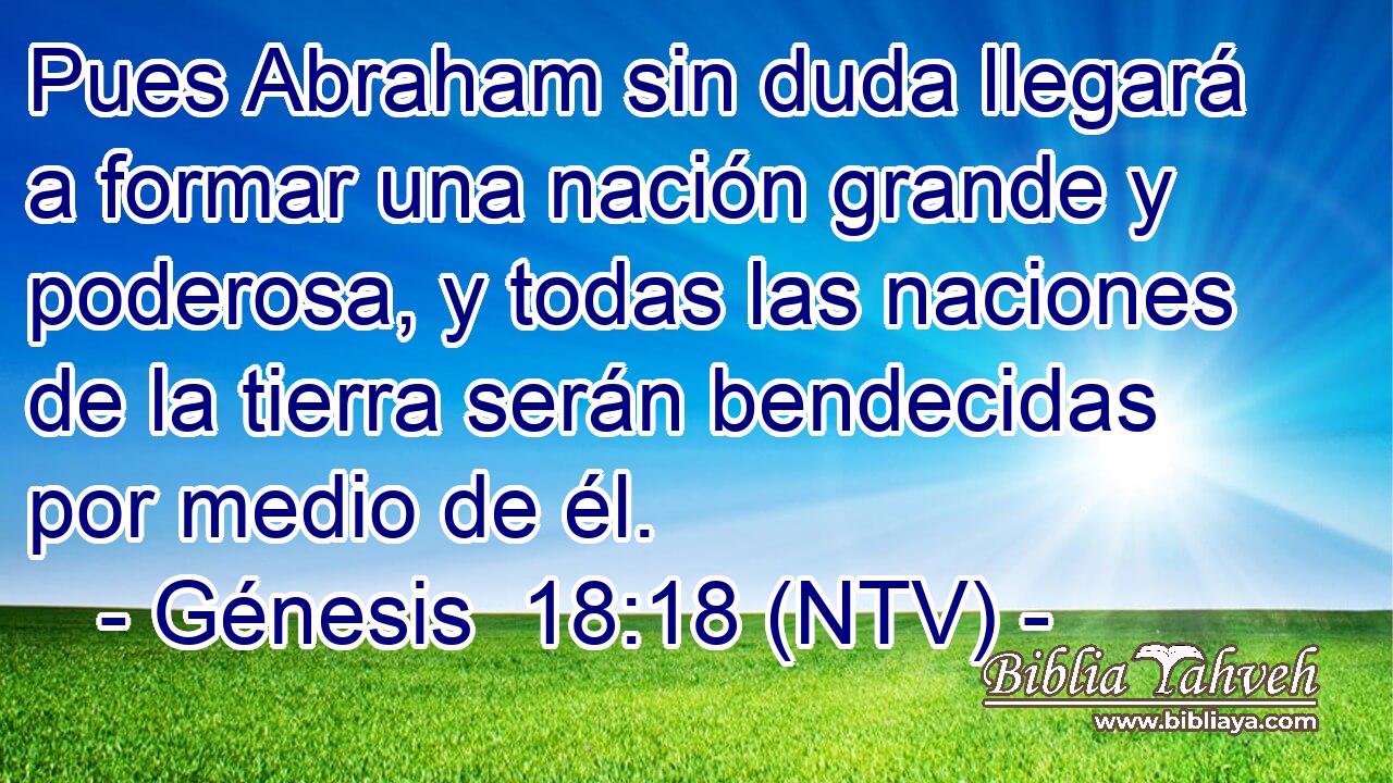 Pues Abraham sin duda llegará a formar una nación grande y poderosa, y todas las naciones de la tierra serán bendecidas por medio de él.