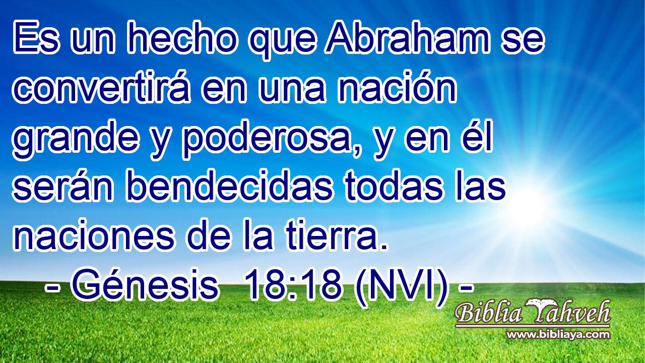  Es un hecho que Abraham se convertirá en una nación grande y poderosa, y en él serán bendecidas todas las naciones de la tierra. 