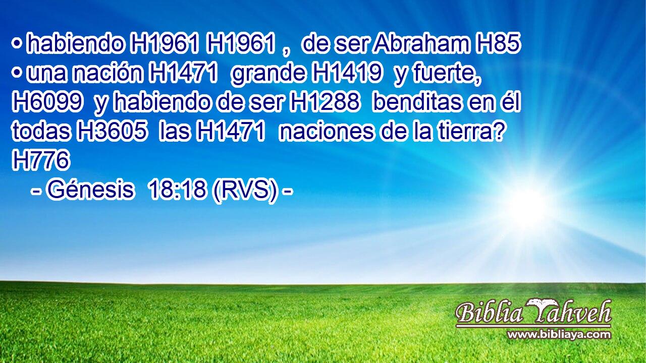 • habiendo H1961 H1961 ,  de ser Abraham H85  • una nación H1471  grande H1419  y fuerte, H6099  y habiendo de ser H1288  benditas en él todas H3605  las H1471  naciones de la tierra? H776  