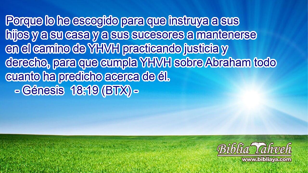 Porque lo he escogido para que instruya a sus hijos y a su casa y a sus sucesores a mantenerse en el camino de YHVH practicando justicia y derecho, para que cumpla YHVH sobre Abraham todo cuanto ha predicho acerca de él.